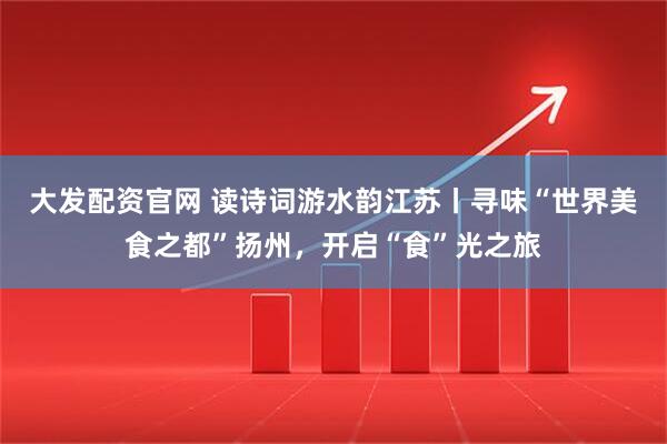 大发配资官网 读诗词游水韵江苏丨寻味“世界美食之都”扬州，开启“食”光之旅