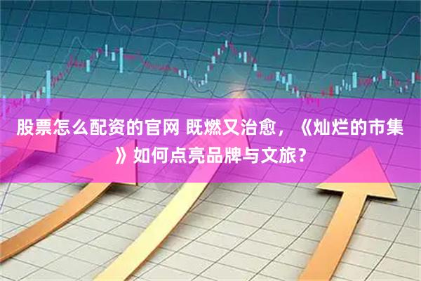 股票怎么配资的官网 既燃又治愈，《灿烂的市集》如何点亮品牌与文旅？