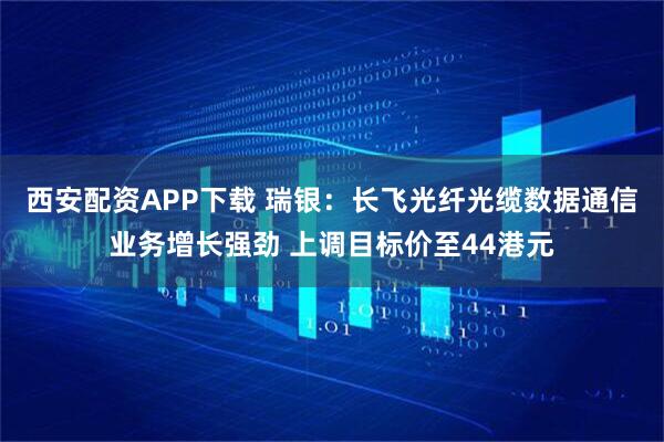 西安配资APP下载 瑞银：长飞光纤光缆数据通信业务增长强劲 上调目标价至44港元