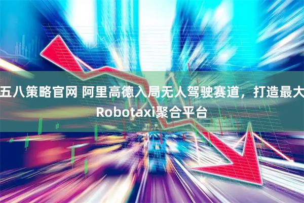 五八策略官网 阿里高德入局无人驾驶赛道，打造最大Robotaxi聚合平台