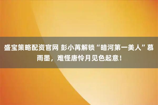 盛宝策略配资官网 彭小苒解锁“暗河第一美人”慕雨墨，难怪唐怜月见色起意！
