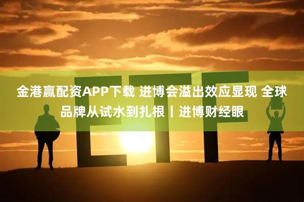 金港赢配资APP下载 进博会溢出效应显现 全球品牌从试水到扎根丨进博财经眼