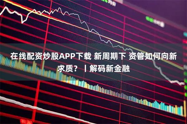 在线配资炒股APP下载 新周期下 资管如何向新求质？丨解码新金融