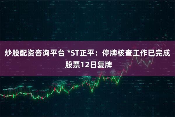炒股配资咨询平台 *ST正平：停牌核查工作已完成 股票12日复牌