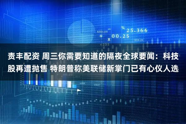 责丰配资 周三你需要知道的隔夜全球要闻：科技股再遭抛售 特朗普称美联储新掌门已有心仪人选