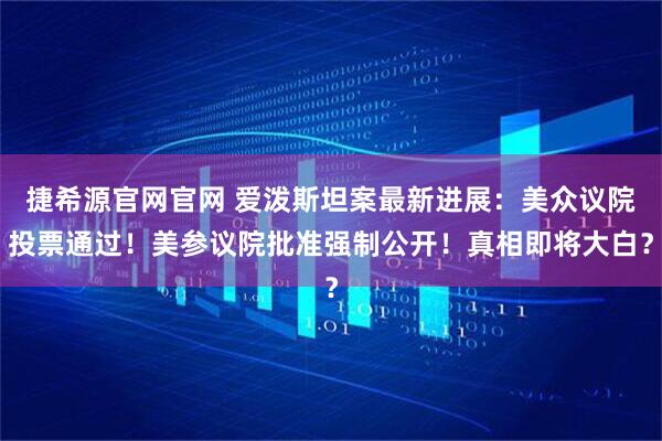 捷希源官网官网 爱泼斯坦案最新进展：美众议院投票通过！美参议院批准强制公开！真相即将大白？