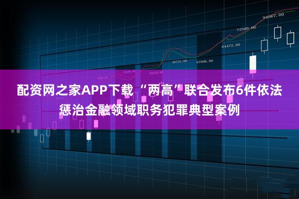 配资网之家APP下载 “两高”联合发布6件依法惩治金融领域职务犯罪典型案例