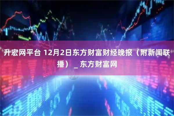 升宏网平台 12月2日东方财富财经晚报（附新闻联播） _ 东方财富网