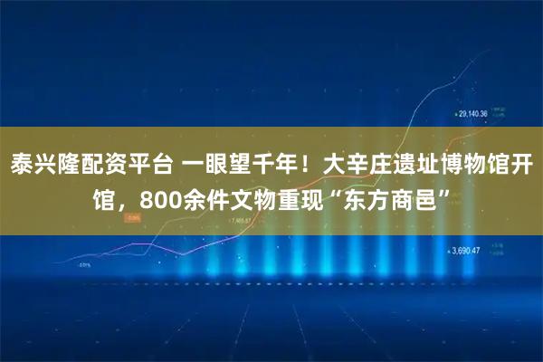 泰兴隆配资平台 一眼望千年！大辛庄遗址博物馆开馆，800余件文物重现“东方商邑”