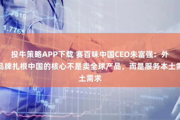 投牛策略APP下载 赛百味中国CEO朱富强：外资品牌扎根中国的核心不是卖全球产品，而是服务本土需求