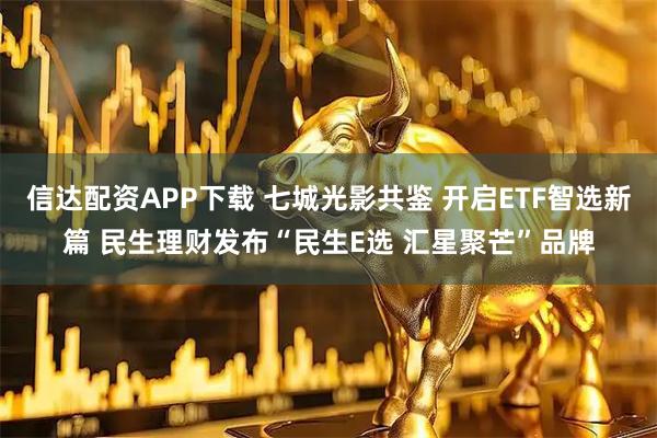 信达配资APP下载 七城光影共鉴 开启ETF智选新篇 民生理财发布“民生E选 汇星聚芒”品牌