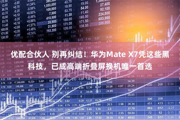 优配合伙人 别再纠结！华为Mate X7凭这些黑科技，已成高端折叠屏换机唯一首选