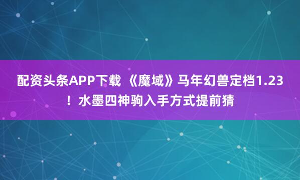 配资头条APP下载 《魔域》马年幻兽定档1.23！水墨四神驹入手方式提前猜
