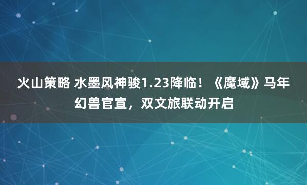 火山策略 水墨风神骏1.23降临！《魔域》马年幻兽官宣，双文旅联动开启