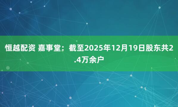 恒越配资 嘉事堂：截至2025年12月19日股东共2.4万余户