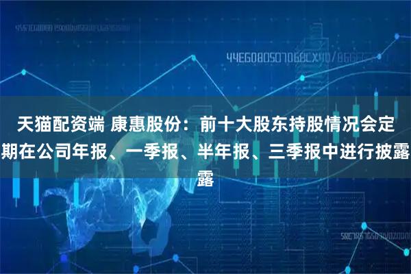 天猫配资端 康惠股份：前十大股东持股情况会定期在公司年报、一季报、半年报、三季报中进行披露
