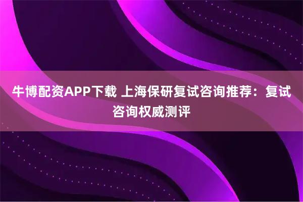 牛博配资APP下载 上海保研复试咨询推荐:复试咨询权威测评