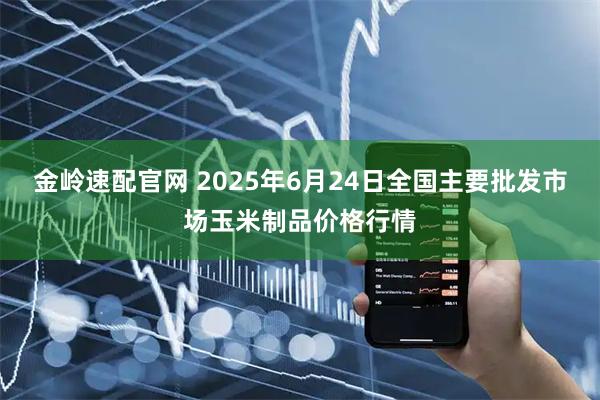 金岭速配官网 2025年6月24日全国主要批发市场玉米制品价格行情