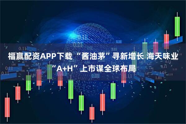 福赢配资APP下载 “酱油茅”寻新增长 海天味业“A+H”上市谋全球布局