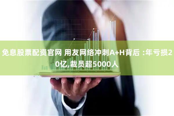 免息股票配资官网 用友网络冲刺A+H背后 :年亏损20亿,裁员超5000人