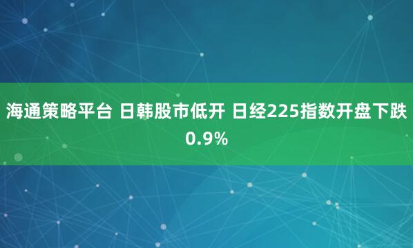 海通策略平台 日韩股市低开 日经225指数开盘下跌0.9%
