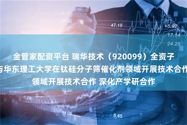 金管家配资平台 瑞华技术（920099）全资子公司瑞纶公司拟与华东理工大学在钛硅分子筛催化剂领域开展技术合作 深化产学研合作