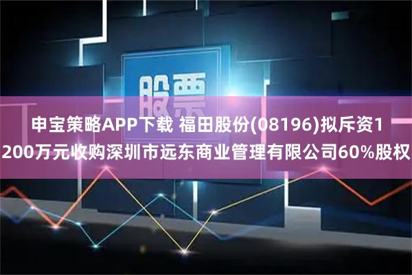 申宝策略APP下载 福田股份(08196)拟斥资1200万元收购深圳市远东商业管理有限公司60%股权
