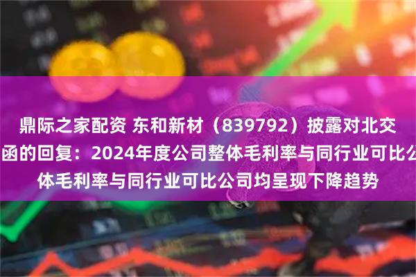 鼎际之家配资 东和新材（839792）披露对北交所2024年年报问询函的回复：2024年度公司整体毛利率与同行业可比公司均呈现下降趋势