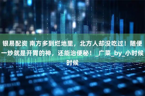 银易配资 南方多到烂地里，北方人却没吃过！随便一炒就是开胃的神，还能治便秘！_广菜_by_小时候