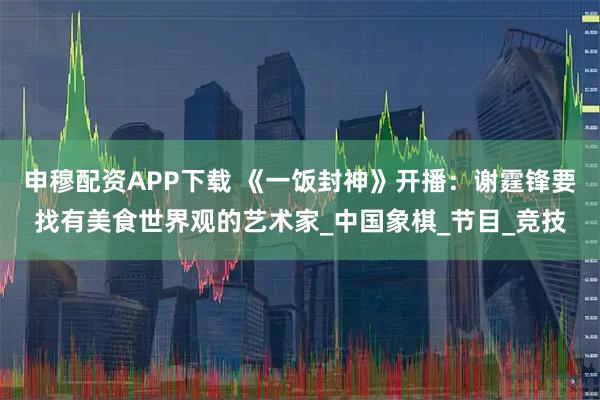 申穆配资APP下载 《一饭封神》开播：谢霆锋要找有美食世界观的艺术家_中国象棋_节目_竞技