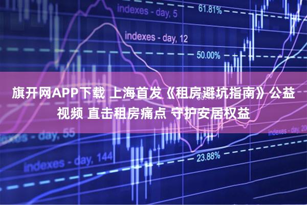 旗开网APP下载 上海首发《租房避坑指南》公益视频 直击租房痛点 守护安居权益