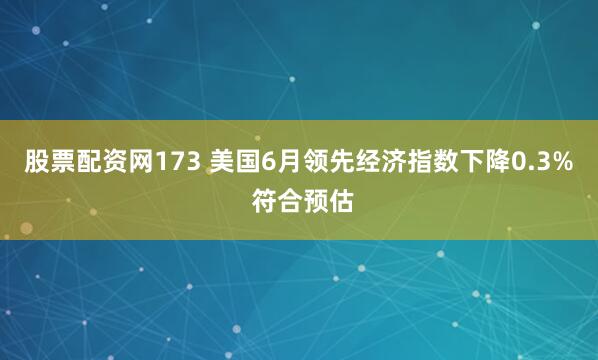 股票配资网173 美国6月领先经济指数下降0.3% 符合预估