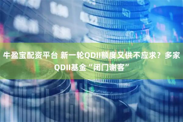 牛盈宝配资平台 新一轮QDII额度又供不应求？多家QDII基金“闭门谢客”