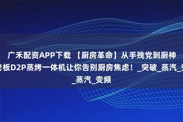 广禾配资APP下载 【厨房革命】从手残党到厨神，老板D2P蒸烤一体机让你告别厨房焦虑！_突破_蒸汽_变频