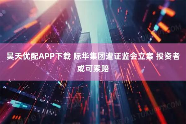 昊天优配APP下载 际华集团遭证监会立案 投资者或可索赔