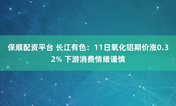 保顺配资平台 长江有色：11日氧化铝期价涨0.32% 下游消费情绪谨慎