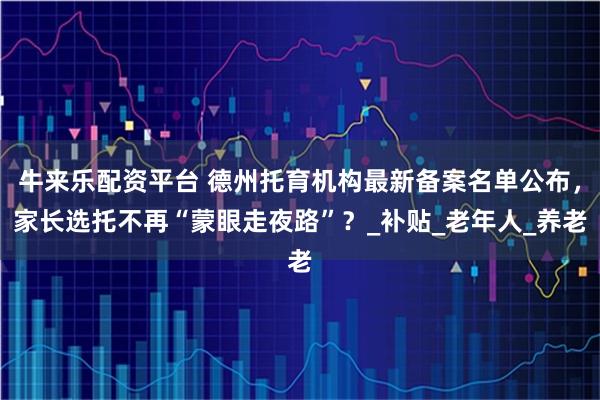 牛来乐配资平台 德州托育机构最新备案名单公布，家长选托不再“蒙眼走夜路”？_补贴_老年人_养老