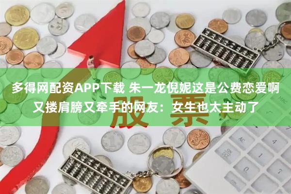 多得网配资APP下载 朱一龙倪妮这是公费恋爱啊又搂肩膀又牵手的网友：女生也太主动了