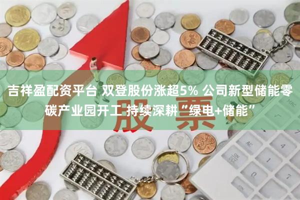 吉祥盈配资平台 双登股份涨超5% 公司新型储能零碳产业园开工 持续深耕“绿电+储能”