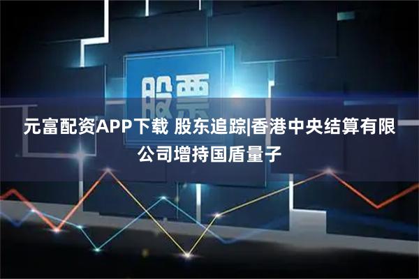 元富配资APP下载 股东追踪|香港中央结算有限公司增持国盾量子