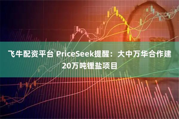 飞牛配资平台 PriceSeek提醒：大中万华合作建20万吨锂盐项目