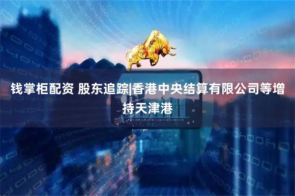 钱掌柜配资 股东追踪|香港中央结算有限公司等增持天津港