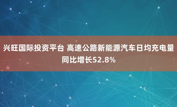 兴旺国际投资平台 高速公路新能源汽车日均充电量同比增长52.8%