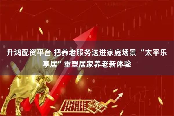 升鸿配资平台 把养老服务送进家庭场景 “太平乐享居”重塑居家养老新体验