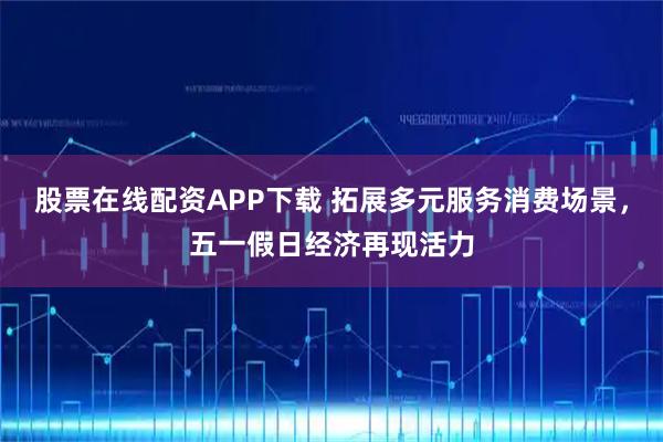 股票在线配资APP下载 拓展多元服务消费场景，五一假日经济再现活力
